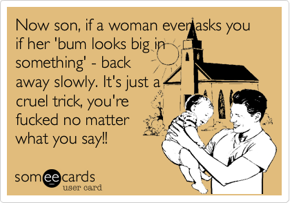 Now son, if a woman ever asks you 
if her 'bum looks big in
something' - back 
away slowly. It's just a
cruel trick, you're
fucked no matter
what you say!!