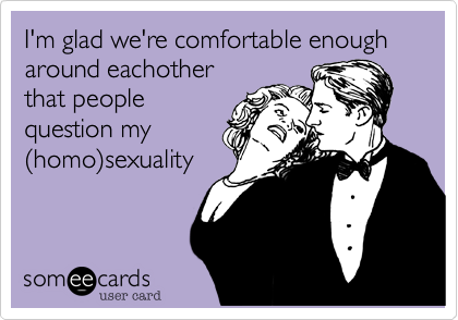 I'm glad we're comfortable enough around eachother
that people
question my
%28homo%29sexuality