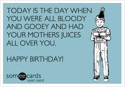TODAY IS THE DAY WHEN
YOU WERE ALL BLOODY
AND GOOEY AND HAD
YOUR MOTHERS JUICES
ALL OVER YOU.  

HAPPY BIRTHDAY!