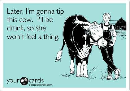 Later, I'm gonna tip
this cow.  I'll be
drunk, so she
won't feel a thing.