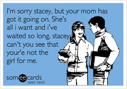 I'm sorry stacey, but your mom has got it going on. She's
all i want and i've
waited so long, stacey
can't you see that
your'e not the
girl for me.