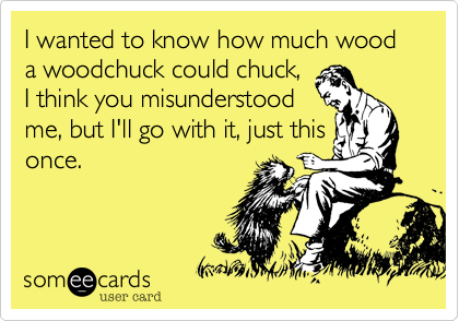 I wanted to know how much wood a woodchuck could chuck,
I think you misunderstood
me, but I'll go with it, just this
once.
