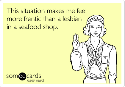This situation makes me feel
more frantic than a lesbian
in a seafood shop.