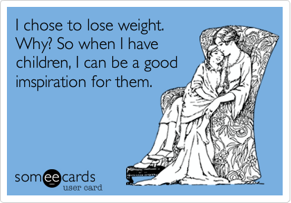 I chose to lose weight.
Why? So when I have
children, I can be a good
imspiration for them.