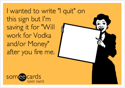 I wanted to write "I quit" on
this sign but I'm
saving it for "Will
work for Vodka
and/or Money"
after you fire me.