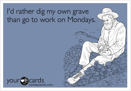 I'd rather dig my own grave
than go to work on Mondays.