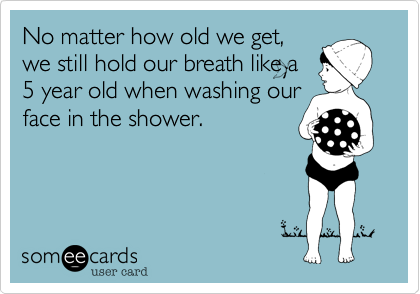 No matter how old we get,
we still hold our breath like a
5 year old when washing our
face in the shower. 