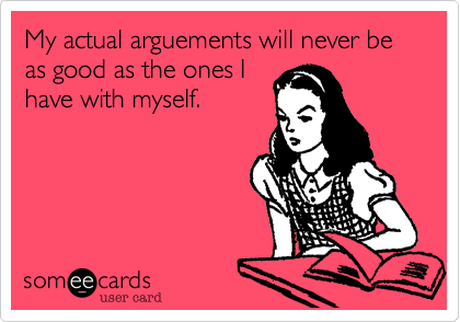 My actual arguements will never be as good as the ones I
have with myself.