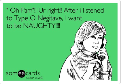 " Oh Pam"!! Ur right!! After i listened to Type O Negitave, I want
to be NAUGHTY!!!!