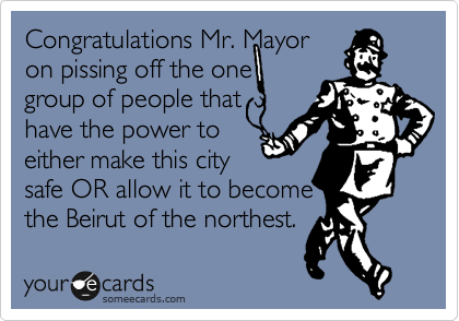 Congratulations Mr. Mayor
on pissing off the one
group of people that
have the power to
either make this city
safe OR allow it to become
the Beirut of the northest.