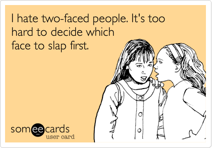 I hate two-faced people. It's too hard to decide which
face to slap first.