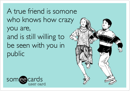 A true friend is somone
who knows how crazy 
you are,
and is still willing to
be seen with you in 
public