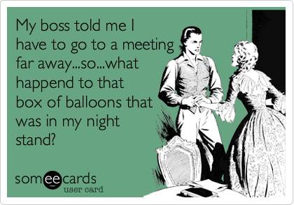 My boss told me I
have to go to a meeting
far away...so...what
happend to that
box of balloons that
was in my night
stand?
