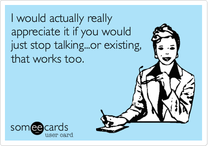I would actually really
appreciate it if you would
just stop talking...or existing,
that works too.