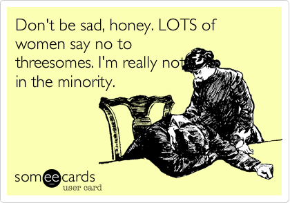 Don't be sad, honey. LOTS of women say no to
threesomes. I'm really not
in the minority.