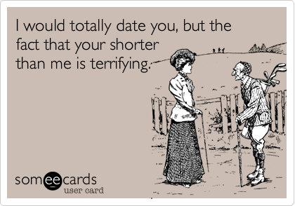I would totally date you, but the fact that your shorter
than me is terrifying.