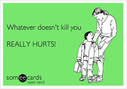 

Whatever doesn't kill you

REALLY HURTS!