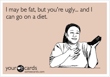 I may be fat, but you're ugly... and I can go on a diet.
