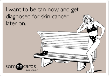 I want to be tan now and get diagnosed for skin cancer
later on. 
