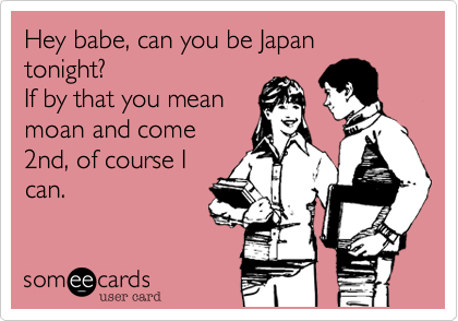 Hey babe, can you be Japan tonight?
If by that you mean
moan and come
2nd, of course I
can.