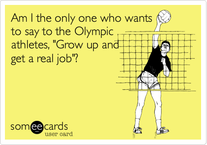 Am I the only one who wants
to say to the Olympic
athletes, "Grow up and   
get a real job"?