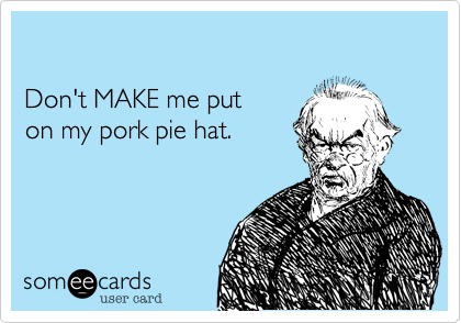 

Don't MAKE me put 
on my pork pie hat.  