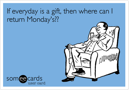 If everyday is a gift, then where can I return Monday's??