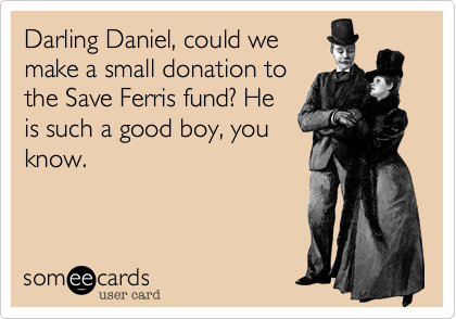 Darling Daniel, could we
make a small donation to
the Save Ferris fund? He
is such a good boy, you
know.