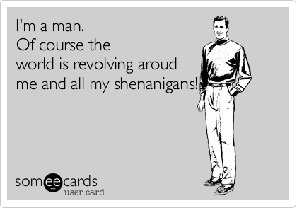 I'm a man. 
Of course the
world is revolving aroud
me and all my shenanigans!