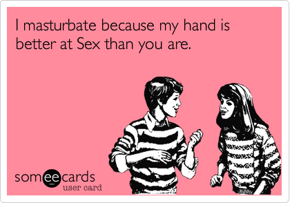 I masturbate because my hand is better at Sex than you are.