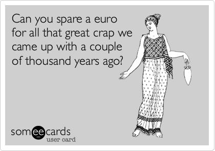 Can you spare a euro
for all that great crap we
came up with a couple
of thousand years ago?