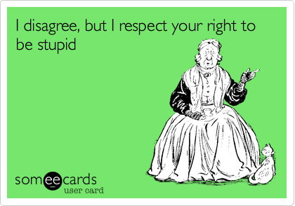 I disagree, but I respect your right to be stupid