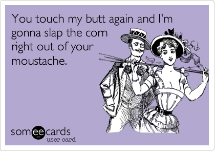 You touch my butt again and I'm gonna slap the corn
right out of your
moustache.