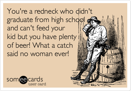 You're a redneck who didn't graduate from high school
and can't feed your
kid but you have plenty
of beer! What a catch
said no woman ever!