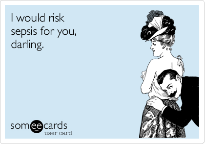 I would risk
sepsis for you, 
darling. 