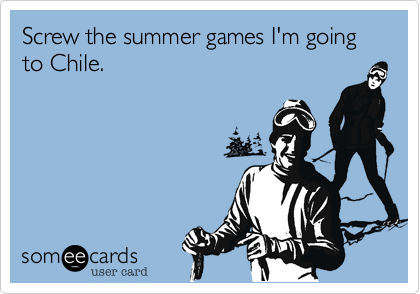 Screw the summer games I'm going 
to Chile.