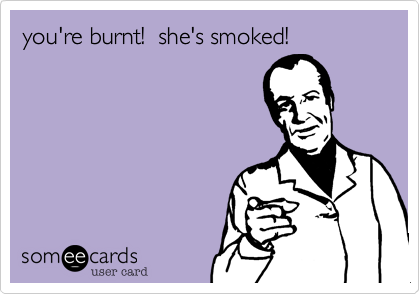 you're burnt!  she's smoked!