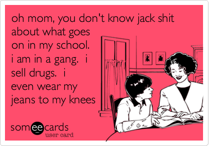 oh mom, you don't know jack shit about what goes
on in my school. 
i am in a gang.  i
sell drugs.  i
even wear my 
jeans to my knees 