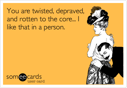 You are twisted, depraved,
and rotten to the core... I
like that in a person.