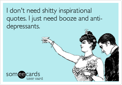 I don't need shitty inspirational quotes. I just need booze and anti-depressants.