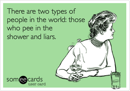 There are two types of
people in the world: those
who pee in the
shower and liars.