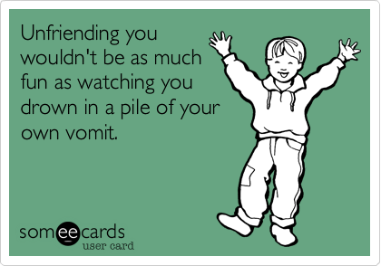 Unfriending you
wouldn't be as much
fun as watching you
drown in a pile of your
own vomit.