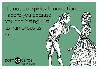 It's not our spiritual connection......
I adore you because
you find 'fisting' just
as humorous as I
do!