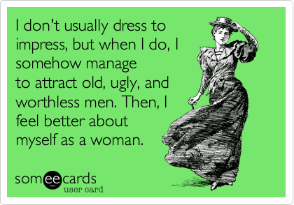 I don't usually dress to
impress, but when I do, I
somehow manage
to attract old, ugly, and
worthless men. Then, I
feel better about
myself as a woman.