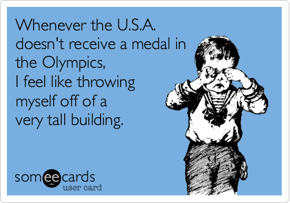 Whenever the U.S.A. 
doesn't receive a medal in
the Olympics, 
I feel like throwing 
myself off of a
very tall building.