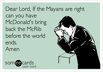 Dear Lord, If the Mayans are right can you have
McDonald's bring
back the McRib
before the world
ends. 
Amen