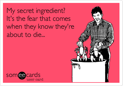 My secret ingredient?
It's the fear that comes
when they know they're
about to die...