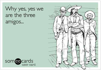 Why yes, yes we
are the three
amigos...