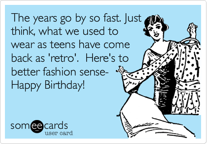 The years go by so fast. Just
think, what we used to
wear as teens have come
back as 'retro'.  Here's to
better fashion sense-
Happy Birthday!
