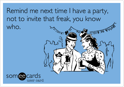 Remind me next time I have a party, not to invite that freak, you know who.